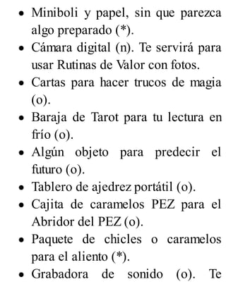 Miniboli y papel, sin que parezca
algo preparado (*).
Cámara digital (n). Te servirá para
usar Rutinas de Valor con fotos.
Cartas para hacer trucos de magia
(o).
Baraja de Tarot para tu lectura en
frío (o).
Algún objeto para predecir el
futuro (o).
Tablero de ajedrez portátil (o).
Cajita de caramelos PEZ para el
Abridor del PEZ (o).
Paquete de chicles o caramelos
para el aliento (*).
Grabadora de sonido (o). Te
 