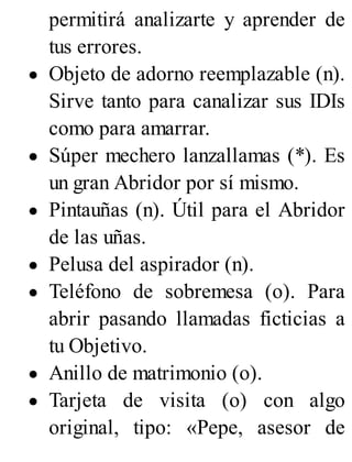 permitirá analizarte y aprender de
tus errores.
Objeto de adorno reemplazable (n).
Sirve tanto para canalizar sus IDIs
como para amarrar.
Súper mechero lanzallamas (*). Es
un gran Abridor por sí mismo.
Pintauñas (n). Útil para el Abridor
de las uñas.
Pelusa del aspirador (n).
Teléfono de sobremesa (o). Para
abrir pasando llamadas ficticias a
tu Objetivo.
Anillo de matrimonio (o).
Tarjeta de visita (o) con algo
original, tipo: «Pepe, asesor de
 