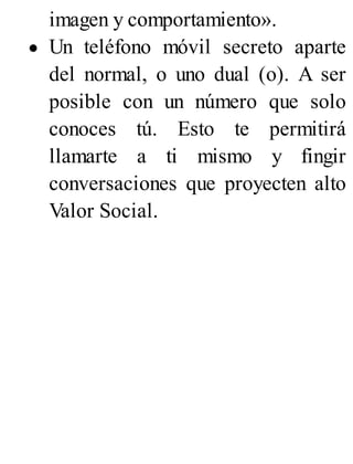 imagen y comportamiento».
Un teléfono móvil secreto aparte
del normal, o uno dual (o). A ser
posible con un número que solo
conoces tú. Esto te permitirá
llamarte a ti mismo y fingir
conversaciones que proyecten alto
Valor Social.
 