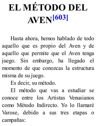 EL MÉTODO DEL
AVEN[603]
Hasta ahora, hemos hablado de todo
aquello que es propio del Aven y de
aquello que permite que el Aven tenga
juego. Sin embargo, ha llegado el
momento de que conozcas la estructura
misma de su juego.
Es decir, su método.
El método que vas a estudiar se
conoce entre los Artistas Venusianos
como Método Indirecto. Yo lo llamaré
Varose, debido a sus tres etapas o
campañas:
 