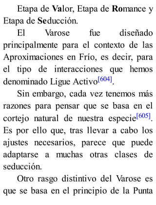 Etapa de Valor, Etapa de Romance y
Etapa de Seducción.
El Varose fue diseñado
principalmente para el contexto de las
Aproximaciones en Frío, es decir, para
el tipo de interacciones que hemos
denominado Ligue Activo[604].
Sin embargo, cada vez tenemos más
razones para pensar que se basa en el
cortejo natural de nuestra especie[605].
Es por ello que, tras llevar a cabo los
ajustes necesarios, parece que puede
adaptarse a muchas otras clases de
seducción.
Otro rasgo distintivo del Varose es
que se basa en el principio de la Punta
 