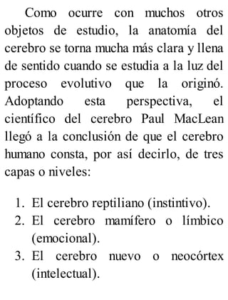 Como ocurre con muchos otros
objetos de estudio, la anatomía del
cerebro se torna mucha más clara y llena
de sentido cuando se estudia a la luz del
proceso evolutivo que la originó.
Adoptando esta perspectiva, el
científico del cerebro Paul MacLean
llegó a la conclusión de que el cerebro
humano consta, por así decirlo, de tres
capas o niveles:
1. El cerebro reptiliano (instintivo).
2. El cerebro mamífero o límbico
(emocional).
3. El cerebro nuevo o neocórtex
(intelectual).
 