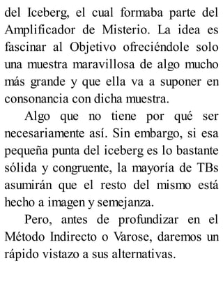 del Iceberg, el cual formaba parte del
Amplificador de Misterio. La idea es
fascinar al Objetivo ofreciéndole solo
una muestra maravillosa de algo mucho
más grande y que ella va a suponer en
consonancia con dicha muestra.
Algo que no tiene por qué ser
necesariamente así. Sin embargo, si esa
pequeña punta del iceberg es lo bastante
sólida y congruente, la mayoría de TBs
asumirán que el resto del mismo está
hecho a imagen y semejanza.
Pero, antes de profundizar en el
Método Indirecto o Varose, daremos un
rápido vistazo a sus alternativas.
 