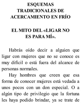 ESQUEMAS
TRADICIONALES DE
ACERCAMIENTO EN FRÍO
EL MITO DEL «LIGAR NO
ES PARA MÍ».
Habrás oído decir a alguien que
ligar con mujeres que no se conoce es
muy difícil o está fuera del alcance de
personas normales.
Hay hombres que creen que esa
forma de conocer mujeres está vedada a
unos pocos con un don especial. O a
algún tipo de privilegio que la fortuna
les haya podido brindar, ya se trate de
 