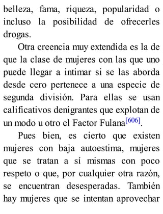 belleza, fama, riqueza, popularidad o
incluso la posibilidad de ofrecerles
drogas.
Otra creencia muy extendida es la de
que la clase de mujeres con las que uno
puede llegar a intimar si se las aborda
desde cero pertenece a una especie de
segunda división. Para ellas se usan
calificativos denigrantes que explotan de
un modo u otro el Factor Fulana[606].
Pues bien, es cierto que existen
mujeres con baja autoestima, mujeres
que se tratan a sí mismas con poco
respeto o que, por cualquier otra razón,
se encuentran desesperadas. También
hay mujeres que se intentan aprovechar
 