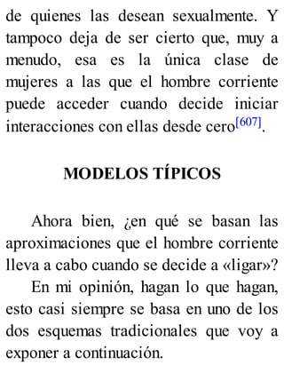 de quienes las desean sexualmente. Y
tampoco deja de ser cierto que, muy a
menudo, esa es la única clase de
mujeres a las que el hombre corriente
puede acceder cuando decide iniciar
interacciones con ellas desde cero[607].
MODELOS TÍPICOS
Ahora bien, ¿en qué se basan las
aproximaciones que el hombre corriente
lleva a cabo cuando se decide a «ligar»?
En mi opinión, hagan lo que hagan,
esto casi siempre se basa en uno de los
dos esquemas tradicionales que voy a
exponer a continuación.
 