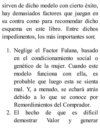 sirven de dicho modelo con cierto éxito,
hay demasiados factores que juegan en
su contra como para recomendar dicho
esquema en este libro. Entre dichos
impedimentos, los más importantes son:
1. Neglige el Factor Fulana, basado
en el condicionamiento social o
genético de la mujer. Cuando este
modelo funciona con ella, es
probable que luego esta se sienta
mal. Y, a menudo, se echará atrás
debido a lo que se conoce por
Remordimientos del Comprador.
2. El hecho de que es difícil
demostrar Valor y generar
 