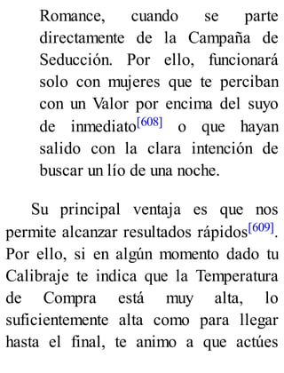 Romance, cuando se parte
directamente de la Campaña de
Seducción. Por ello, funcionará
solo con mujeres que te perciban
con un Valor por encima del suyo
de inmediato[608] o que hayan
salido con la clara intención de
buscar un lío de una noche.
Su principal ventaja es que nos
permite alcanzar resultados rápidos[609].
Por ello, si en algún momento dado tu
Calibraje te indica que la Temperatura
de Compra está muy alta, lo
suficientemente alta como para llegar
hasta el final, te animo a que actúes
 