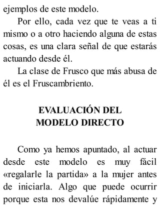 ejemplos de este modelo.
Por ello, cada vez que te veas a ti
mismo o a otro haciendo alguna de estas
cosas, es una clara señal de que estarás
actuando desde él.
La clase de Frusco que más abusa de
él es el Fruscambriento.
EVALUACIÓN DEL
MODELO DIRECTO
Como ya hemos apuntado, al actuar
desde este modelo es muy fácil
«regalarle la partida» a la mujer antes
de iniciarla. Algo que puede ocurrir
porque esta nos devalúe rápidamente y
 
