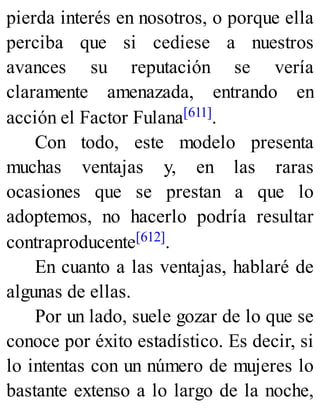 pierda interés en nosotros, o porque ella
perciba que si cediese a nuestros
avances su reputación se vería
claramente amenazada, entrando en
acción el Factor Fulana[611].
Con todo, este modelo presenta
muchas ventajas y, en las raras
ocasiones que se prestan a que lo
adoptemos, no hacerlo podría resultar
contraproducente[612].
En cuanto a las ventajas, hablaré de
algunas de ellas.
Por un lado, suele gozar de lo que se
conoce por éxito estadístico. Es decir, si
lo intentas con un número de mujeres lo
bastante extenso a lo largo de la noche,
 