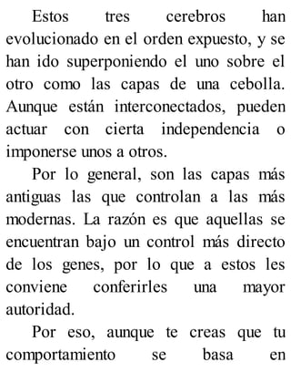 Estos tres cerebros han
evolucionado en el orden expuesto, y se
han ido superponiendo el uno sobre el
otro como las capas de una cebolla.
Aunque están interconectados, pueden
actuar con cierta independencia o
imponerse unos a otros.
Por lo general, son las capas más
antiguas las que controlan a las más
modernas. La razón es que aquellas se
encuentran bajo un control más directo
de los genes, por lo que a estos les
conviene conferirles una mayor
autoridad.
Por eso, aunque te creas que tu
comportamiento se basa en
 