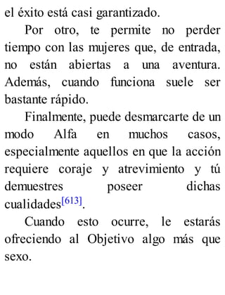 el éxito está casi garantizado.
Por otro, te permite no perder
tiempo con las mujeres que, de entrada,
no están abiertas a una aventura.
Además, cuando funciona suele ser
bastante rápido.
Finalmente, puede desmarcarte de un
modo Alfa en muchos casos,
especialmente aquellos en que la acción
requiere coraje y atrevimiento y tú
demuestres poseer dichas
cualidades[613].
Cuando esto ocurre, le estarás
ofreciendo al Objetivo algo más que
sexo.
 