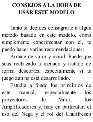 CONSEJOS A LA HORA DE
USAR ESTE MODELO
Tanto si decides consagrarte a algún
método basado en este modelo, como
simplemente experimentar con él, te
puedo hacer varias recomendaciones:
Ármate de valor y moral. Puede que
seas rechazado a menudo y tratado de
forma descortés, especialmente si tu
juego aún no está desarrollado.
Estudia a fondo los principios de
este manual, especialmente los
proyectores de Valor, los
Amplificadores y, muy en particular, el
uso del Nega y el rol del Chulifresco
 