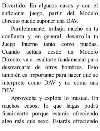 Divertido. En algunos casos y con el
suficiente juego, partir del Modelo
Directo puede suponer una DAV
.
Paralelamente, trabaja mucho en tu
confianza y, en general, desarrolla tu
Juego Interno tanto como puedas.
Cuando actúas desde un Modelo
Directo, va a resultarte fundamental para
desmarcarte de otros hombres. Esto
también es importante para hacer que se
interprete como DAV y no como una
DEV
.
Aprovecha y explota lo inusual. En
muchos casos, lo que hagas podrá
funcionarte porque estarás ofreciendo
algo más que sexo. Estarás ofreciendo
 