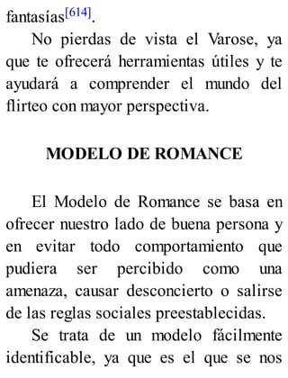 fantasías[614].
No pierdas de vista el Varose, ya
que te ofrecerá herramientas útiles y te
ayudará a comprender el mundo del
flirteo con mayor perspectiva.
MODELO DE ROMANCE
El Modelo de Romance se basa en
ofrecer nuestro lado de buena persona y
en evitar todo comportamiento que
pudiera ser percibido como una
amenaza, causar desconcierto o salirse
de las reglas sociales preestablecidas.
Se trata de un modelo fácilmente
identificable, ya que es el que se nos
 