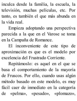 inculca desde la familia, la escuela, la
televisión, muchas películas, etc. Por
tanto, es también el que más abunda en
la vida real.
Empieza adoptando una perspectiva
parecida a la que en el Varose se toma
en la Campaña de Romance.
El inconveniente de este tipo de
aproximación es que es el modelo por
excelencia del Frustrado Corriente.
Repitámoslo: es aquel en el que se
basa el comportamiento de la mayoría
de Fruscos. Por ello, cuando usas algún
método basado en este modelo, es muy
fácil caer de inmediato en la categoría
de «pelma», «pesado», «plomazo»,
 
