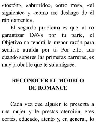 «tostón», «aburrido», «otro más», «el
siguiente» y «cómo me deshago de él
rápidamente».
El segundo problema es que, al no
garantizar DAVs por tu parte, el
Objetivo no tendrá la menor razón para
sentirse atraída por ti. Por ello, aun
cuando superes las primeras barreras, es
muy probable que te solamiguee.
RECONOCER EL MODELO
DE ROMANCE
Cada vez que alguien te presenta a
una mujer y le prestas atención, eres
cortés, educado, atento y, en general, lo
 