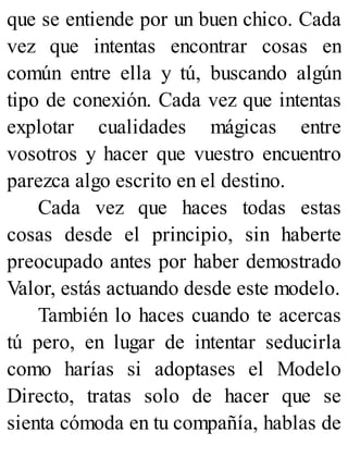 que se entiende por un buen chico. Cada
vez que intentas encontrar cosas en
común entre ella y tú, buscando algún
tipo de conexión. Cada vez que intentas
explotar cualidades mágicas entre
vosotros y hacer que vuestro encuentro
parezca algo escrito en el destino.
Cada vez que haces todas estas
cosas desde el principio, sin haberte
preocupado antes por haber demostrado
Valor, estás actuando desde este modelo.
También lo haces cuando te acercas
tú pero, en lugar de intentar seducirla
como harías si adoptases el Modelo
Directo, tratas solo de hacer que se
sienta cómoda en tu compañía, hablas de
 