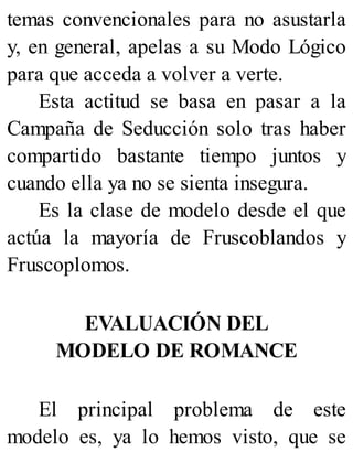 temas convencionales para no asustarla
y, en general, apelas a su Modo Lógico
para que acceda a volver a verte.
Esta actitud se basa en pasar a la
Campaña de Seducción solo tras haber
compartido bastante tiempo juntos y
cuando ella ya no se sienta insegura.
Es la clase de modelo desde el que
actúa la mayoría de Fruscoblandos y
Fruscoplomos.
EVALUACIÓN DEL
MODELO DE ROMANCE
El principal problema de este
modelo es, ya lo hemos visto, que se
 