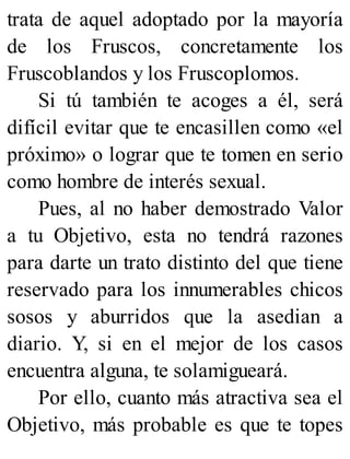 trata de aquel adoptado por la mayoría
de los Fruscos, concretamente los
Fruscoblandos y los Fruscoplomos.
Si tú también te acoges a él, será
difícil evitar que te encasillen como «el
próximo» o lograr que te tomen en serio
como hombre de interés sexual.
Pues, al no haber demostrado Valor
a tu Objetivo, esta no tendrá razones
para darte un trato distinto del que tiene
reservado para los innumerables chicos
sosos y aburridos que la asedian a
diario. Y, si en el mejor de los casos
encuentra alguna, te solamigueará.
Por ello, cuanto más atractiva sea el
Objetivo, más probable es que te topes
 
