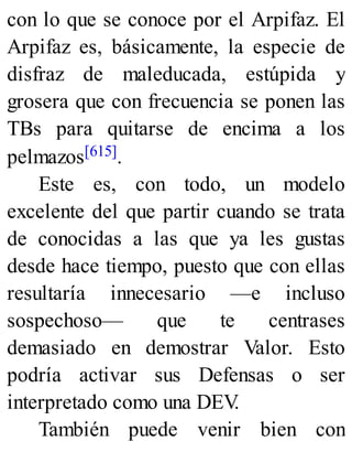 con lo que se conoce por el Arpifaz. El
Arpifaz es, básicamente, la especie de
disfraz de maleducada, estúpida y
grosera que con frecuencia se ponen las
TBs para quitarse de encima a los
pelmazos[615].
Este es, con todo, un modelo
excelente del que partir cuando se trata
de conocidas a las que ya les gustas
desde hace tiempo, puesto que con ellas
resultaría innecesario —e incluso
sospechoso— que te centrases
demasiado en demostrar Valor. Esto
podría activar sus Defensas o ser
interpretado como una DEV
.
También puede venir bien con
 