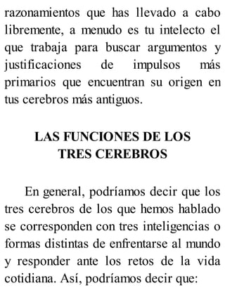 razonamientos que has llevado a cabo
libremente, a menudo es tu intelecto el
que trabaja para buscar argumentos y
justificaciones de impulsos más
primarios que encuentran su origen en
tus cerebros más antiguos.
LAS FUNCIONES DE LOS
TRES CEREBROS
En general, podríamos decir que los
tres cerebros de los que hemos hablado
se corresponden con tres inteligencias o
formas distintas de enfrentarse al mundo
y responder ante los retos de la vida
cotidiana. Así, podríamos decir que:
 
