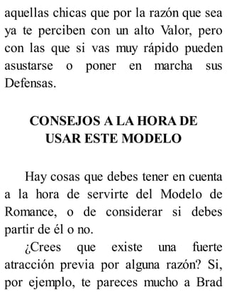 aquellas chicas que por la razón que sea
ya te perciben con un alto Valor, pero
con las que si vas muy rápido pueden
asustarse o poner en marcha sus
Defensas.
CONSEJOS A LA HORA DE
USAR ESTE MODELO
Hay cosas que debes tener en cuenta
a la hora de servirte del Modelo de
Romance, o de considerar si debes
partir de él o no.
¿Crees que existe una fuerte
atracción previa por alguna razón? Si,
por ejemplo, te pareces mucho a Brad
 