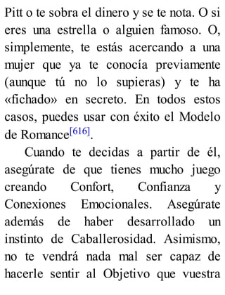 Pitt o te sobra el dinero y se te nota. O si
eres una estrella o alguien famoso. O,
simplemente, te estás acercando a una
mujer que ya te conocía previamente
(aunque tú no lo supieras) y te ha
«fichado» en secreto. En todos estos
casos, puedes usar con éxito el Modelo
de Romance[616].
Cuando te decidas a partir de él,
asegúrate de que tienes mucho juego
creando Confort, Confianza y
Conexiones Emocionales. Asegúrate
además de haber desarrollado un
instinto de Caballerosidad. Asimismo,
no te vendrá nada mal ser capaz de
hacerle sentir al Objetivo que vuestra
 