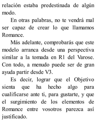 relación estaba predestinada de algún
modo.
En otras palabras, no te vendrá mal
ser capaz de crear lo que llamamos
Romance.
Más adelante, comprobarás que este
modelo arranca desde una perspectiva
similar a la tomada en R1 del Varose.
Con todo, a menudo puede ser de gran
ayuda partir desde V3.
Es decir, lograr que el Objetivo
sienta que ha hecho algo para
cualificarse ante ti, para gustarte, y que
el surgimiento de los elementos de
Romance entre vosotros parezca así
justificado.
 