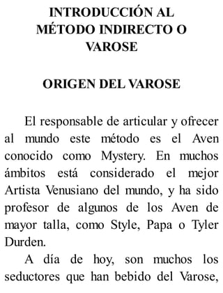 INTRODUCCIÓN AL
MÉTODO INDIRECTO O
VAROSE
ORIGEN DEL VAROSE
El responsable de articular y ofrecer
al mundo este método es el Aven
conocido como Mystery. En muchos
ámbitos está considerado el mejor
Artista Venusiano del mundo, y ha sido
profesor de algunos de los Aven de
mayor talla, como Style, Papa o Tyler
Durden.
A día de hoy, son muchos los
seductores que han bebido del Varose,
 