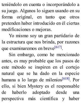 teniéndolo en cuenta o incorporándolo a
su juego. Algunos lo siguen usando en su
forma original, en tanto que otros
pretenden haber introducido en él ciertas
modificaciones o mejoras.
Yo mismo soy un gran partidario de
la estructura que nos brinda, por razones
que examinaremos en breve[617].
Sin embargo, como he mencionado
antes, es muy probable que los pasos de
este método se inspiren en el cortejo
natural que se ha dado en la especie
humana a lo largo de milenios[618]. Por
ello, si bien Mystery es el responsable
de haberlo adoptado desde una
perspectiva más científica y haber
 