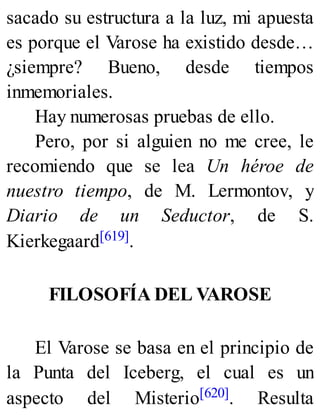 sacado su estructura a la luz, mi apuesta
es porque el Varose ha existido desde…
¿siempre? Bueno, desde tiempos
inmemoriales.
Hay numerosas pruebas de ello.
Pero, por si alguien no me cree, le
recomiendo que se lea Un héroe de
nuestro tiempo, de M. Lermontov, y
Diario de un Seductor, de S.
Kierkegaard[619].
FILOSOFÍA DEL VAROSE
El Varose se basa en el principio de
la Punta del Iceberg, el cual es un
aspecto del Misterio[620]. Resulta
 
