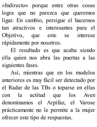 «Indirecto» porque entre otras cosas
logra que no parezca que queremos
ligar. En cambio, persigue el hacernos
tan atractivos e interesantes para el
Objetivo, que este se interese
rápidamente por nosotros.
El resultado es que acaba siendo
ella quien nos abra las puertas a las
siguientes fases.
Así, mientras que en los modelos
anteriores es muy fácil ser detectado por
el Radar de las TBs o toparse en ellas
con la actitud que los Aven
denominamos el Arpifaz, el Varose
prácticamente no le permite a la mujer
ofrecer este tipo de respuestas.
 