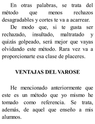 En otras palabras, se trata del
método que menos rechazos
desagradables y cortes te va a acarrear.
De modo que, si te gusta ser
rechazado, insultado, maltratado y
quizás golpeado, será mejor que vayas
olvidando este método. Rara vez va a
proporcionarte esa clase de placeres.
VENTAJAS DEL VAROSE
He mencionado anteriormente que
este es un método que yo mismo he
tomado como referencia. Se trata,
además, de aquel que enseño a mis
alumnos.
 