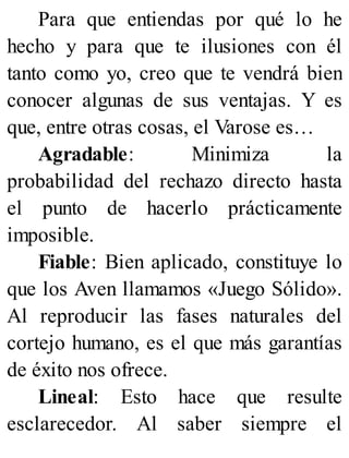 Para que entiendas por qué lo he
hecho y para que te ilusiones con él
tanto como yo, creo que te vendrá bien
conocer algunas de sus ventajas. Y es
que, entre otras cosas, el Varose es…
Agradable: Minimiza la
probabilidad del rechazo directo hasta
el punto de hacerlo prácticamente
imposible.
Fiable: Bien aplicado, constituye lo
que los Aven llamamos «Juego Sólido».
Al reproducir las fases naturales del
cortejo humano, es el que más garantías
de éxito nos ofrece.
Lineal: Esto hace que resulte
esclarecedor. Al saber siempre el
 