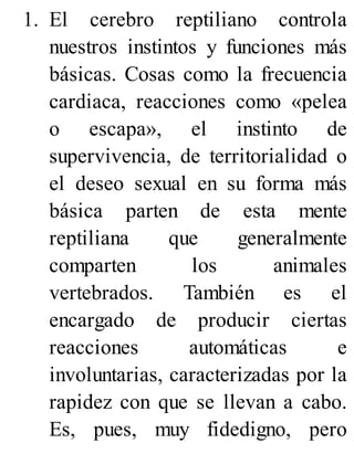 1. El cerebro reptiliano controla
nuestros instintos y funciones más
básicas. Cosas como la frecuencia
cardiaca, reacciones como «pelea
o escapa», el instinto de
supervivencia, de territorialidad o
el deseo sexual en su forma más
básica parten de esta mente
reptiliana que generalmente
comparten los animales
vertebrados. También es el
encargado de producir ciertas
reacciones automáticas e
involuntarias, caracterizadas por la
rapidez con que se llevan a cabo.
Es, pues, muy fidedigno, pero
 