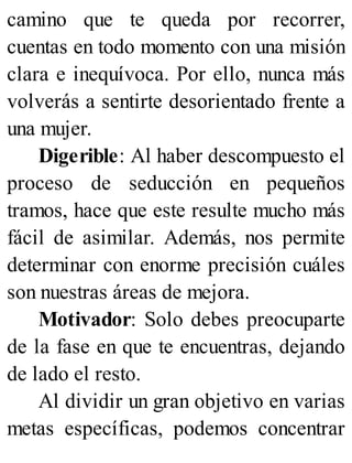 camino que te queda por recorrer,
cuentas en todo momento con una misión
clara e inequívoca. Por ello, nunca más
volverás a sentirte desorientado frente a
una mujer.
Digerible: Al haber descompuesto el
proceso de seducción en pequeños
tramos, hace que este resulte mucho más
fácil de asimilar. Además, nos permite
determinar con enorme precisión cuáles
son nuestras áreas de mejora.
Motivador: Solo debes preocuparte
de la fase en que te encuentras, dejando
de lado el resto.
Al dividir un gran objetivo en varias
metas específicas, podemos concentrar
 
