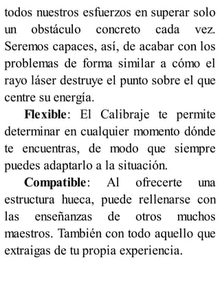 todos nuestros esfuerzos en superar solo
un obstáculo concreto cada vez.
Seremos capaces, así, de acabar con los
problemas de forma similar a cómo el
rayo láser destruye el punto sobre el que
centre su energía.
Flexible: El Calibraje te permite
determinar en cualquier momento dónde
te encuentras, de modo que siempre
puedes adaptarlo a la situación.
Compatible: Al ofrecerte una
estructura hueca, puede rellenarse con
las enseñanzas de otros muchos
maestros. También con todo aquello que
extraigas de tu propia experiencia.
 