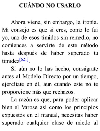 CUÁNDO NO USARLO
Ahora viene, sin embargo, la ironía.
Mi consejo es que si eres, como lo fui
yo, uno de esos tímidos sin remedio, no
comiences a servirte de este método
hasta después de haber superado tu
timidez[621].
Si aún no lo has hecho, conságrate
antes al Modelo Directo por un tiempo,
ejercítate en él, aun cuando este no te
proporcione más que rechazos.
La razón es que, para poder aplicar
bien el Varose así como los principios
expuestos en el manual, necesitas haber
superado cualquier clase de miedo al
 