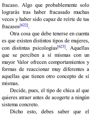 fracaso. Algo que probablemente solo
lograrás tras haber fracasado muchas
veces y haber sido capaz de reírte de tus
fracasos[622].
Otra cosa que debe tenerse en cuenta
es que existen distintos tipos de mujeres,
con distintas psicologías[623]. Aquellas
que se perciben a sí mismas con un
mayor Valor ofrecen comportamientos y
formas de reaccionar muy diferentes a
aquellas que tienen otro concepto de sí
mismas.
Decide, pues, el tipo de chica al que
quieres atraer antes de acogerte a ningún
sistema concreto.
Dicho esto, debes saber que el
 