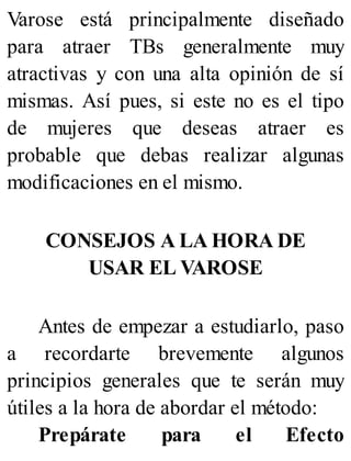 Varose está principalmente diseñado
para atraer TBs generalmente muy
atractivas y con una alta opinión de sí
mismas. Así pues, si este no es el tipo
de mujeres que deseas atraer es
probable que debas realizar algunas
modificaciones en el mismo.
CONSEJOS A LA HORA DE
USAR EL VAROSE
Antes de empezar a estudiarlo, paso
a recordarte brevemente algunos
principios generales que te serán muy
útiles a la hora de abordar el método:
Prepárate para el Efecto
 