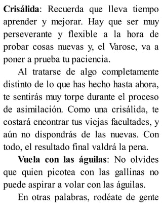 Crisálida: Recuerda que lleva tiempo
aprender y mejorar. Hay que ser muy
perseverante y flexible a la hora de
probar cosas nuevas y, el Varose, va a
poner a prueba tu paciencia.
Al tratarse de algo completamente
distinto de lo que has hecho hasta ahora,
te sentirás muy torpe durante el proceso
de asimilación. Como una crisálida, te
costará encontrar tus viejas facultades, y
aún no dispondrás de las nuevas. Con
todo, el resultado final valdrá la pena.
Vuela con las águilas: No olvides
que quien picotea con las gallinas no
puede aspirar a volar con las águilas.
En otras palabras, rodéate de gente
 