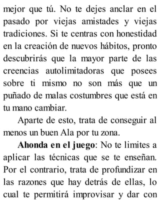 mejor que tú. No te dejes anclar en el
pasado por viejas amistades y viejas
tradiciones. Si te centras con honestidad
en la creación de nuevos hábitos, pronto
descubrirás que la mayor parte de las
creencias autolimitadoras que posees
sobre ti mismo no son más que un
puñado de malas costumbres que está en
tu mano cambiar.
Aparte de esto, trata de conseguir al
menos un buen Ala por tu zona.
Ahonda en el juego: No te limites a
aplicar las técnicas que se te enseñan.
Por el contrario, trata de profundizar en
las razones que hay detrás de ellas, lo
cual te permitirá improvisar y dar con
 