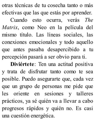 otras técnicas de tu cosecha tanto o más
efectivas que las que estás por aprender.
Cuando esto ocurra, verás The
Matrix, como Neo en la película del
mismo título. Las líneas sociales, las
conexiones emocionales y todo aquello
que antes pasaba desapercibido a tu
percepción pasará a ser obvio para ti.
Diviértete: Ten una actitud positiva
y trata de disfrutar tanto como te sea
posible. Puedo asegurarte que, cada vez
que un grupo de personas me pide que
les oriente en sesiones y talleres
prácticos, ya sé quién va a llevar a cabo
progresos rápidos y quién no. Es casi
una cuestión energética.
 