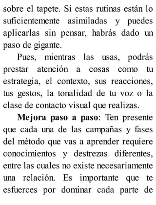 sobre el tapete. Si estas rutinas están lo
suficientemente asimiladas y puedes
aplicarlas sin pensar, habrás dado un
paso de gigante.
Pues, mientras las usas, podrás
prestar atención a cosas como tu
estrategia, el contexto, sus reacciones,
tus gestos, la tonalidad de tu voz o la
clase de contacto visual que realizas.
Mejora paso a paso: Ten presente
que cada una de las campañas y fases
del método que vas a aprender requiere
conocimientos y destrezas diferentes,
entre las cuales no existe necesariamente
una relación. Es importante que te
esfuerces por dominar cada parte de
 