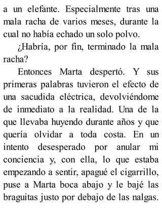 a un elefante. Especialmente tras una
mala racha de varios meses, durante la
cual no había echado un solo polvo.
¿Habría, por fin, terminado la mala
racha?
Entonces Marta despertó. Y sus
primeras palabras tuvieron el efecto de
una sacudida eléctrica, devolviéndome
de inmediato a la realidad. Una de la
que llevaba huyendo durante años y que
quería olvidar a toda costa. En un
intento desesperado por anular mi
conciencia y, con ella, lo que estaba
empezando a sentir, apagué el cigarrillo,
puse a Marta boca abajo y le bajé las
braguitas justo por debajo de las nalgas.
 