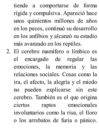 tiende a comportarse de forma
rígida y compulsiva. Apareció hace
unos quinientos millones de años
en los peces, continuó su desarrollo
en los anfibios y alcanzó su estadio
más avanzado en los reptiles.
2. El cerebro mamífero o límbico es
el encargado de regular las
emociones, la memoria y las
relaciones sociales. Cosas como la
ira, el afecto, la alegría y el miedo
no pueden explicarse sin este
cerebro. También es el que origina
ciertos raptos emocionales
involuntarios como la risa, el lloro
o los arrebatos de furia o pánico.
 