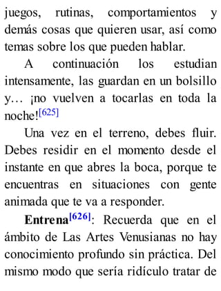 juegos, rutinas, comportamientos y
demás cosas que quieren usar, así como
temas sobre los que pueden hablar.
A continuación los estudian
intensamente, las guardan en un bolsillo
y… ¡no vuelven a tocarlas en toda la
noche![625]
Una vez en el terreno, debes fluir.
Debes residir en el momento desde el
instante en que abres la boca, porque te
encuentras en situaciones con gente
animada que te va a responder.
Entrena[626]: Recuerda que en el
ámbito de Las Artes Venusianas no hay
conocimiento profundo sin práctica. Del
mismo modo que sería ridículo tratar de
 