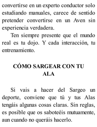 convertirse en un experto conductor solo
estudiando manuales, carece de sentido
pretender convertirse en un Aven sin
experiencia verdadera.
Ten siempre presente que el mundo
real es tu dojo. Y cada interacción, tu
entrenamiento.
CÓMO SARGEAR CON TU
ALA
Si vais a hacer del Sargeo un
deporte, conviene que tú y tus Alas
tengáis algunas cosas claras. Sin reglas,
es posible que os saboteéis mutuamente,
aun cuando no queráis hacerlo.
 