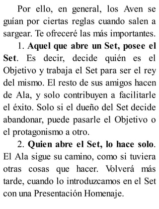 Por ello, en general, los Aven se
guían por ciertas reglas cuando salen a
sargear. Te ofreceré las más importantes.
1. Aquel que abre un Set, posee el
Set. Es decir, decide quién es el
Objetivo y trabaja el Set para ser el rey
del mismo. El resto de sus amigos hacen
de Ala, y solo contribuyen a facilitarle
el éxito. Solo si el dueño del Set decide
abandonar, puede pasarle el Objetivo o
el protagonismo a otro.
2. Quien abre el Set, lo hace solo.
El Ala sigue su camino, como si tuviera
otras cosas que hacer. V
olverá más
tarde, cuando lo introduzcamos en el Set
con una Presentación Homenaje.
 
